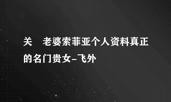 关喆老婆索菲亚个人资料真正的名门贵女-飞外