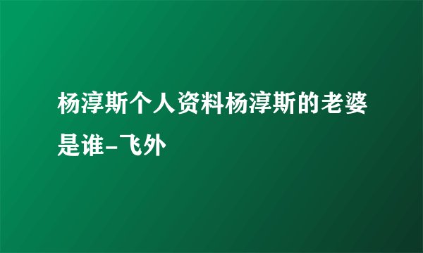 杨淳斯个人资料杨淳斯的老婆是谁-飞外