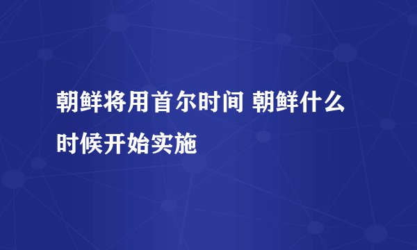 朝鲜将用首尔时间 朝鲜什么时候开始实施