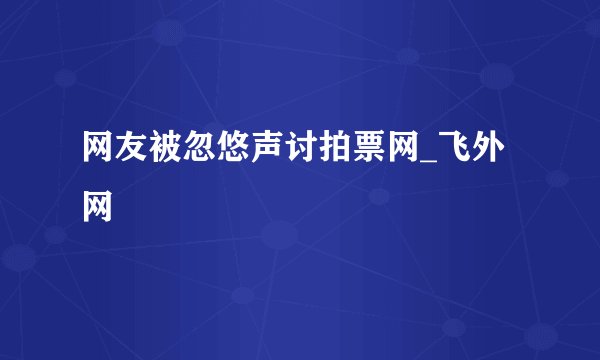 网友被忽悠声讨拍票网_飞外网