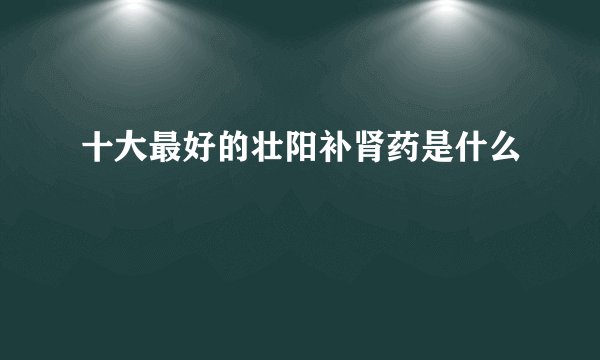 十大最好的壮阳补肾药是什么