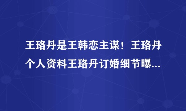 王珞丹是王韩恋主谋！王珞丹个人资料王珞丹订婚细节曝光_飞外网