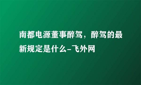 南都电源董事醉驾,醉驾的最新规定是什么-飞外网