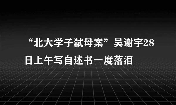 “北大学子弑母案”吴谢宇28日上午写自述书一度落泪