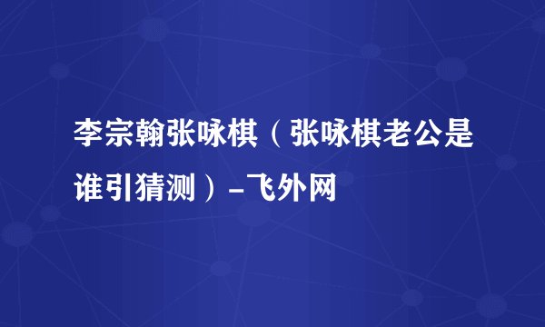 李宗翰张咏棋(张咏棋老公是谁引猜测)-飞外网