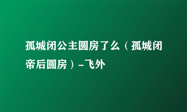 孤城闭公主圆房了么（孤城闭帝后圆房）-飞外