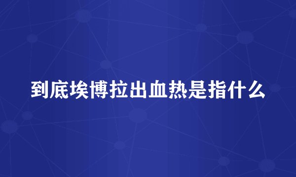 到底埃博拉出血热是指什么
