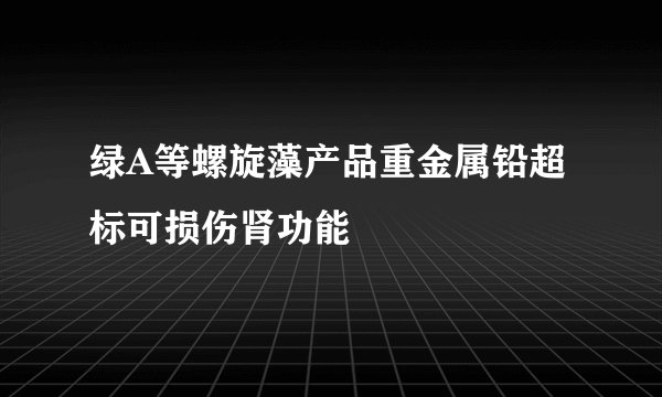 绿A等螺旋藻产品重金属铅超标可损伤肾功能