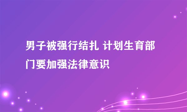 男子被强行结扎 计划生育部门要加强法律意识