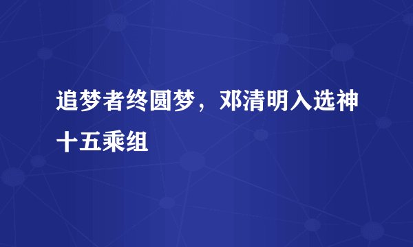 追梦者终圆梦，邓清明入选神十五乘组