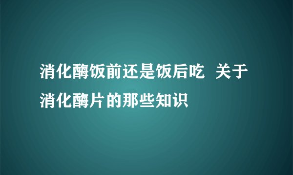 消化酶饭前还是饭后吃  关于消化酶片的那些知识