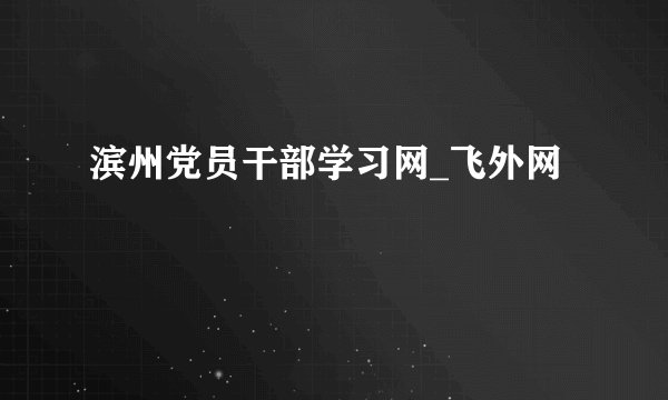 滨州党员干部学习网_飞外网