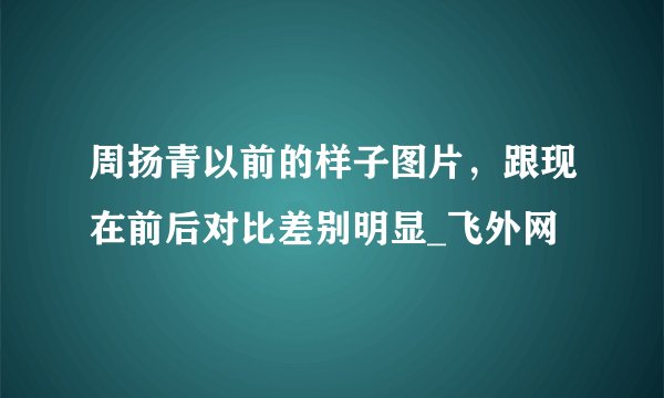 周扬青以前的样子图片,跟现在前后对比差别明显_飞外网