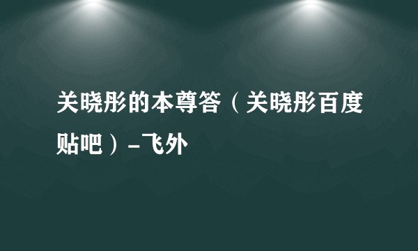 关晓彤的本尊答（关晓彤百度贴吧）-飞外