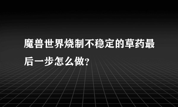 魔兽世界烧制不稳定的草药最后一步怎么做？
