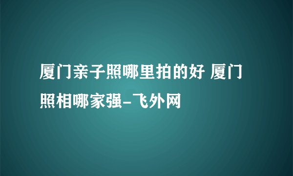 厦门亲子照哪里拍的好 厦门照相哪家强-飞外网