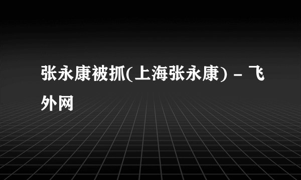 张永康被抓(上海张永康) - 飞外网