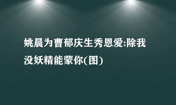 姚晨为曹郁庆生秀恩爱:除我没妖精能蒙你(图)