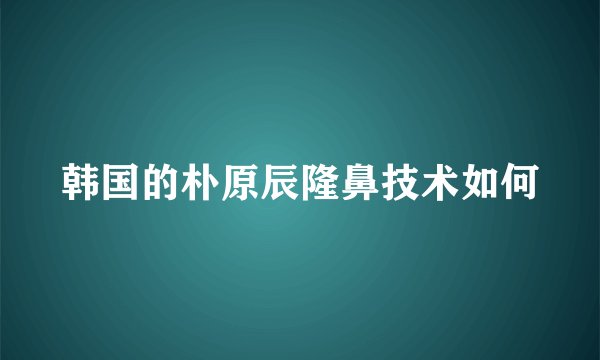 韩国的朴原辰隆鼻技术如何
