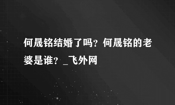 何晟铭结婚了吗？何晟铭的老婆是谁？_飞外网