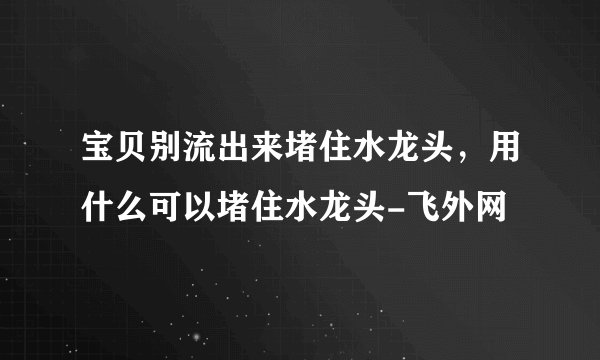宝贝别流出来堵住水龙头,用什么可以堵住水龙头-飞外网
