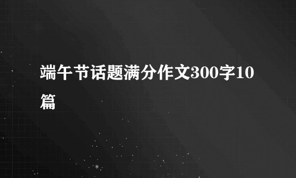 端午节话题满分作文300字10篇