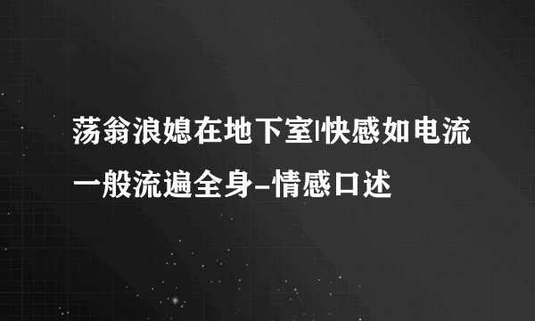 荡翁浪媳在地下室|快感如电流一般流遍全身-情感口述