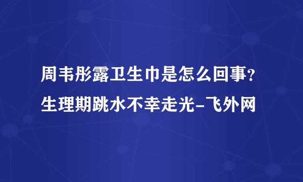 周韦彤露卫生巾是怎么回事？生理期跳水不幸走光-飞外网