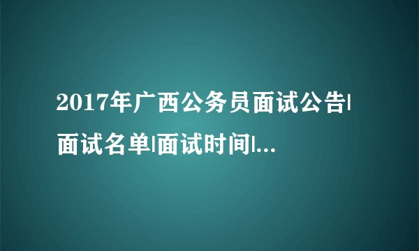 2017年广西公务员面试公告|面试名单|面试时间|面试资讯汇总