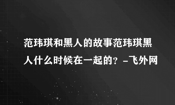 范玮琪和黑人的故事范玮琪黑人什么时候在一起的?-飞外网