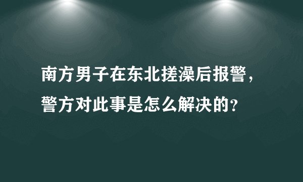 南方男子在东北搓澡后报警，警方对此事是怎么解决的？