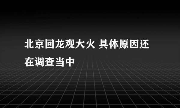 北京回龙观大火 具体原因还在调查当中