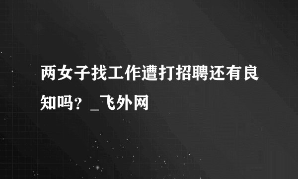 两女子找工作遭打招聘还有良知吗？_飞外网