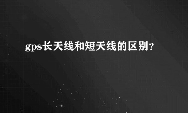 gps长天线和短天线的区别？