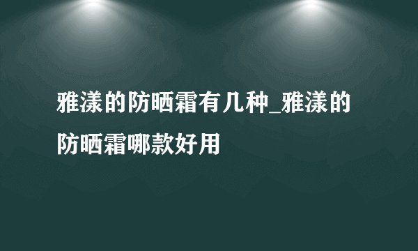 雅漾的防晒霜有几种_雅漾的防晒霜哪款好用