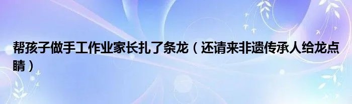 帮孩子做手工作业家长扎了条龙(还请来非遗传承人给龙点睛)