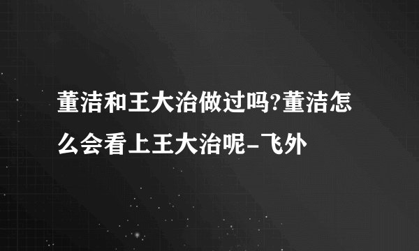 董洁和王大治做过吗?董洁怎么会看上王大治呢-飞外
