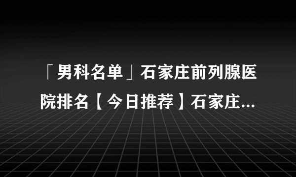 「男科名单」石家庄前列腺医院排名【今日推荐】石家庄京华男科医院{专注男科}