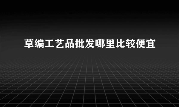 草编工艺品批发哪里比较便宜
