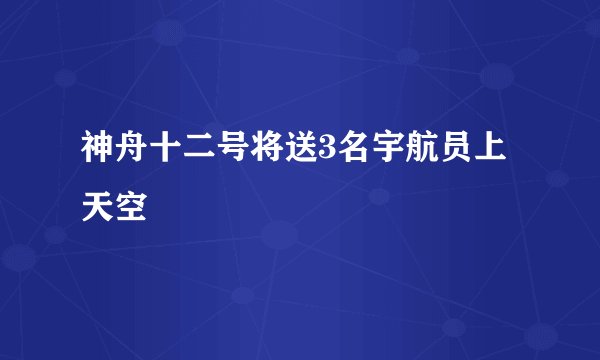 神舟十二号将送3名宇航员上天空