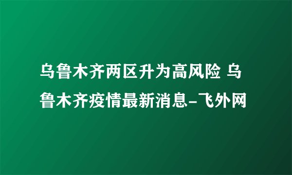 乌鲁木齐两区升为高风险 乌鲁木齐疫情最新消息-飞外网