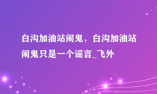 白沟加油站闹鬼,白沟加油站闹鬼只是一个谣言_飞外