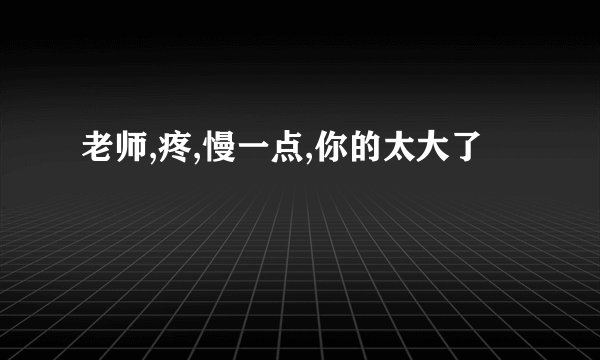 老师,疼,慢一点,你的太大了