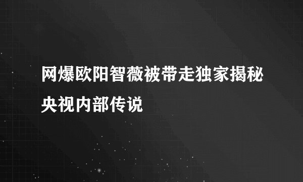 网爆欧阳智薇被带走独家揭秘央视内部传说