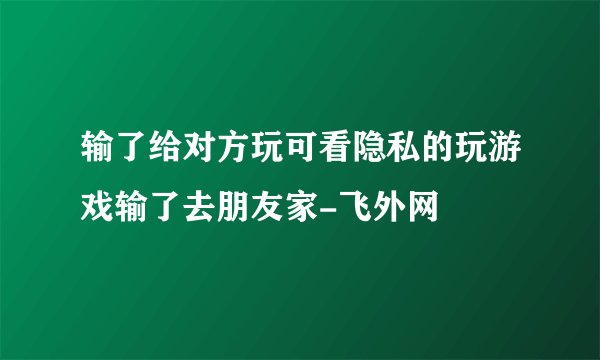 输了给对方玩可看隐私的玩游戏输了去朋友家-飞外网