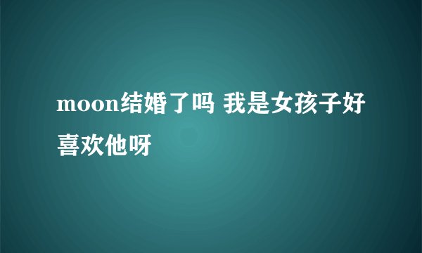 moon结婚了吗 我是女孩子好喜欢他呀