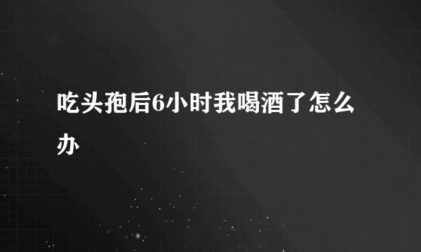 吃头孢后6小时我喝酒了怎么办