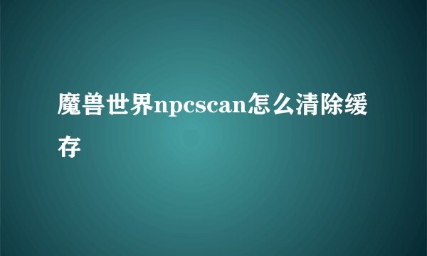 魔兽世界npcscan怎么清除缓存