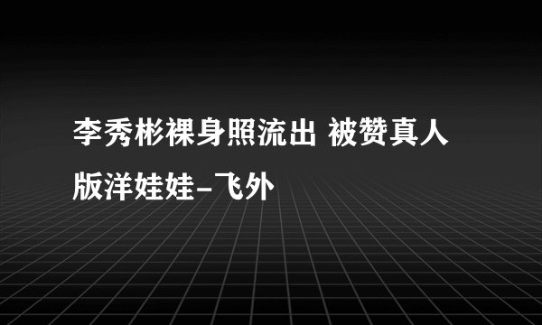 李秀彬裸身照流出 被赞真人版洋娃娃-飞外
