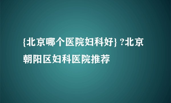 {北京哪个医院妇科好} ?北京朝阳区妇科医院推荐